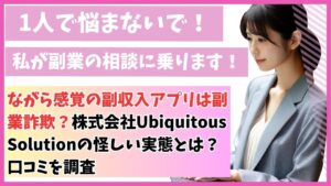 ながら感覚の副収入アプリは副業詐欺?株式会社Ubiquitous Solutionの怪しい実態とは?口コミを調査